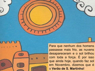 Para que nenhum dos homens
passasse mais frio, as nuvens
desapareceram e o sol brilhou
com toda a força. É por isso
que ainda hoje, quando faz sol
em Novembro, dizemos que é
o Verão de S. Martinho!
 