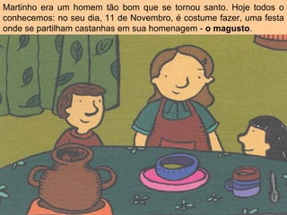 Martinho era um homem tão bom que se tornou santo. Hoje todos o
conhecemos: no seu dia, 11 de Novembro, é costume fazer, uma festa
onde se partilham castanhas em sua homenagem - o magusto.
 
