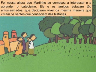 Foi nessa altura que Martinho se começou a interessar e a
aprender o catecismo. Ele e os amigos estavam tão
entusiasmados, que decidiram viver da mesma maneira que
viviam os santos que conheciam das histórias.
 