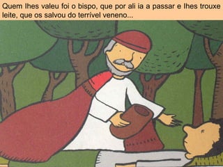 Quem Ihes valeu foi o bispo, que por ali ia a passar e Ihes trouxe
leite, que os salvou do terrível veneno...
 