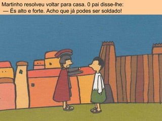 Martinho resolveu voltar para casa. 0 pai disse-lhe:
— És alto e forte. Acho que já podes ser soldado!
 