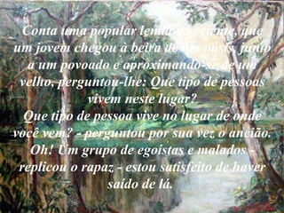 Conta uma popular lenda do oriente, que um jovem chegou à beira de um oásis, junto a um povoado e aproximando-se de um velho, perguntou-lhe: Que tipo de pessoas vivem neste lugar? Que tipo de pessoa vive no lugar de onde você vem? - perguntou por sua vez o ancião. Oh! Um grupo de egoístas e malados - replicou o rapaz - estou satisfeito de haver saído de lá.   