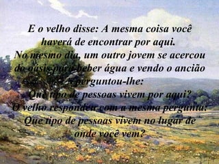 E o velho disse: A mesma coisa você haverá de encontrar por aqui.  No mesmo dia, um outro jovem se acercou do oásis para beber água e vendo o ancião perguntou-lhe: Que tipo de pessoas vivem por aqui? O velho respondeu com a mesma pergunta: Que tipo de pessoas vivem no lugar de onde você vem? 