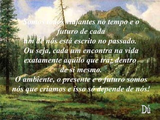 Somos todos viajantes no tempo e o futuro de cada um de nós está escrito no passado.  Ou seja, cada um encontra na vida exatamente aquilo que traz dentro  de si mesmo. O ambiente, o presente e o futuro somos nós que criamos e isso só depende de nós!   Dú 