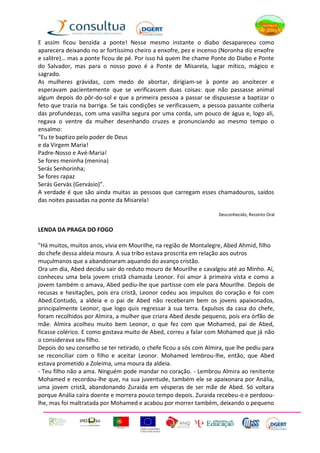 E assim ficou benzida a ponte! Nesse mesmo instante o diabo desapareceu como
aparecera deixando no ar fortíssimo cheiro a enxofre, pez e incenso (Noronha diz enxofre
e salitre)… mas a ponte ficou de pé. Por isso há quem lhe chame Ponte do Diabo e Ponte
do Salvador, mas para o nosso povo é a Ponte de Misarela, lugar mítico, mágico e
sagrado.
As mulheres grávidas, com medo de abortar, dirigiam-se à ponte ao anoitecer e
esperavam pacientemente que se verificassem duas coisas: que não passasse animal
algum depois do pôr-do-sol e que a primeira pessoa a passar se dispusesse a baptizar o
feto que trazia na barriga. Se tais condições se verificassem, a pessoa passante colheria
das profundezas, com uma vasilha segura por uma corda, um pouco de água e, logo ali,
regava o ventre da mulher desenhando cruzes e pronunciando ao mesmo tempo o
ensalmo:
“Eu te baptizo pelo poder de Deus
e da Virgem Maria!
Padre-Nosso e Avé-Maria!
Se fores meninha (menina)
Serás Senhorinha;
Se fores rapaz
Serás Gervás (Gervásio)”.
A verdade é que são ainda muitas as pessoas que carregam esses chamadouros, saídos
das noites passadas na ponte da Misarela!

                                                                    Desconhecido, Reconto Oral


LENDA DA PRAGA DO FOGO

"Há muitos, muitos anos, vivia em Mourilhe, na região de Montalegre, Abed Ahmid, filho
do chefe dessa aldeia moura. A sua tribo estava proscrita em relação aos outros
muçulmanos que a abandonaram aquando do avanço cristão.
Ora um dia, Abed decidiu sair do reduto mouro de Mourilhe e cavalgou até ao Minho. Aí,
conheceu uma bela jovem cristã chamada Leonor. Foi amor à primeira vista e como a
jovem também o amava, Abed pediu-lhe que partisse com ele para Mourilhe. Depois de
recusas e hesitações, pois era cristã, Leonor cedeu aos impulsos do coração e foi com
Abed.Contudo, a aldeia e o pai de Abed não receberam bem os jovens apaixonados,
principalmente Leonor, que logo quis regressar à sua terra. Expulsos da casa do chefe,
foram recolhidos por Almira, a mulher que criara Abed desde pequeno, pois era órfão de
mãe. Almira acolheu muito bem Leonor, o que fez com que Mohamed, pai de Abed,
ficasse colérico. E como gostava muito de Abed, correu a falar com Mohamed que já não
o considerava seu filho.
Depois do seu conselho se ter retirado, o chefe ficou a sós com Almira, que lhe pediu para
se reconciliar com o filho e aceitar Leonor. Mohamed lembrou-lhe, então, que Abed
estava prometido a Zoleima, uma moura da aldeia.
- Teu filho não a ama. Ninguém pode mandar no coração. - Lembrou Almira ao renitente
Mohamed e recordou-lhe que, na sua juventude, também ele se apaixonara por Anália,
uma jovem cristã, abandonando Zuraida em vésperas de ser mãe de Abed. Só voltara
porque Anália caíra doente e morrera pouco tempo depois. Zuraida recebeu-o e perdoou-
lhe, mas foi maltratada por Mohamed e acabou por morrer também, deixando o pequeno
 