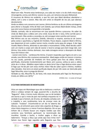 Abed sem mãe. Perante estas lembranças, era cada vez maior a ira do chefe mouro que,
intransigente, correu com Almira. Leonor era, pois, um remorso vivo para Mohamed.
O insucesso de Almina era evidente, o que fez com que Abed decidisse abandonar a
aldeia, com a ama e Leonor. Mas não sem antes se despedir de seu pai, que adorava
devotamente.
Ainda na aldeia e em conversa com Leonor, Almina lembrou-se de um último estratagema
para alterar a situação: tinha de falar com Zoleida, que amava Abed desde criança, ainda
que este nunca tivesse correspondido a tal paixão.
Zoleida, contudo, não se encontrava em casa quando Almina a procurou. Ao saber da
vinda de Abed para a aldeia com uma cristã, louca de dor e raiva, tinha corrido para a
casa do jovem. Mas vendo-o, escondeu-se, até conseguir estar sozinha com Leonor.
Mal Almina saiu ao seu encontro, Zoleida, silenciosa e esquiva, acercou-se de Leonor
pelas costas e apunhalou-a, fugindo de imediato. Pouco depois, surgiram Abed e Almina,
que depararam já com a pobre Leonor morta, envolta numa poça de sangue. A dor logo
invadiu Abed e Almina, deixando-os aterrados e inconsoláveis. Então, Abed decidiu cobrir
com um manto o corpo sem vida de Leonor e levá-lo consigo para bem longe dali, com
Almina. Esta ainda o tentou demover, mas nada conseguia vencer o desespero de Abed,
louco de tristeza e dor.
- Leonor está morta. - Lembrava-lhe Amina. O jovem respondeu que fugiria só com a sua
amada, caso Almina não o quisesse acompanhar. Abed pegou então em Leonor e montou
no seu cavalo, partindo de imediato em feroz galope para fora da aldeia. Almina,
petrificada, chamando insistentemente por Abed, sem sucesso, voltou-se para a aldeia
atrás de si e disse:- Malditos sejam todos os desta terra! Que o fogo destrua estas casas!
O fogo que hei-de pôr com estas minhas mãos! Hão-de saber quem é Almina, malditos
cães danados. Esta terra só estará purificada depois de por três vezes ser destruída pelo
fogo! Mourilhe, esta é a praga de Almina!
Verdade ou não, Mourilhe foi, de facto, três vezes devastada pelo fogo (na Reconquista
Cristã, em 1854 e em 1875)."
                                                             AFONSO, Vitor - in Lendas de Portugal



O ÚLTIMO ENFORCADO DE MONTALEGRE

Vivia um rapaz em Montalegre que não se dedicava a nenhum
ofício e andava sempre de vago, puseram-lhe a alcunha de
“Bagueiro”. Aliás, é termo muito ofensivo, que se dá também
aos burros e que o resto do país mal conhece enquanto tal. A
verdade é que o homem, de 22 anos, de relações cortadas com
o trabalho e sem rendimentos teria de arranjar meio de
subsistir: “roubava”. Encontrando-se um dia na taberna das
Alturas, viu ali entrarem para comer dois viajantes de Braga: a
viúva Inácia Joaquina e o menor Francisco Baptista. Diz-se que
tinham ido a Chaves buscar uns magros tostões que dois
canteiros seus familiares ganhavam na reconstrução das
muralhas. Comida a bucha, a mulher pagou e disse ao
taberneiro: -“Graças a Deus que ainda aqui levo trinta reis!”
Saíram mas foram logo seguidos pelo Bagueiro que lhes
 