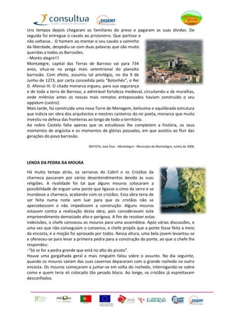 Uns tempos depois chegaram os familiares do preso e pagaram as suas dívidas. De
seguida foi entregue o cavalo ao prisioneiro. Que partisse e
não voltasse… O homem ao montar o seu cavalo a caminho
da liberdade, despediu-se com duas palavras que são muito
queridas a todos os Barrosões.
- Monto alegre!!!
Montalegre, capital das Terras de Barroso vai para 734
anos, situa-se na prega mais setentrional do planalto
barrosão. Com efeito, assumiu tal privilégio, no dia 9 de
Junho de 1273, por carta concedida pelo “Bolonhês”, o Rei
D. Afonso III. O citado monarca ergueu, para sua segurança
e de toda a terra de Barroso, a admirável fortaleza medieval, circuitando-a de muralhas,
onde milénios antes os nossos mais remotos antepassados haviam construído o seu
oppidum (castro).
Mais tarde, foi construída uma nova Torre de Menagem, belíssima e equilibrada estrutura
que indicia ser obra dos arquitectos e mestres canteiros do rei poeta, monarca que muito
investiu na defesa das fronteiras ao longo de todo o território.
Ao nobre Castelo falta apenas que os estudiosos lhe completem a história, os seus
momentos de angústia e os momentos de glórias passadas, em que assistiu ao fluir das
gerações do povo barrosão.

                                BATISTA, José Dias - Montalegre - Município de Montalegre, Junho de 2006.



LENDA DA PEDRA DA MOURA

Há muito tempo atrás, os serranos do Cabril e os Cristãos da
charneca passaram por vários desentendimentos devido às suas
religiões. A rivalidade foi tal que alguns mouros colocaram a
possibilidade de erguer uma ponte que ligasse o cimo da serra e se
inundasse a charneca, acabando com os cristãos. Esta obra teria de
ser feita numa noite sem luar para que os cristãos não se
apercebessem e não impedissem a construção. Alguns mouros
estavam contra a realização desta obra, pois consideravam este
empreendimento demasiado alto e perigoso. A fim de resolver estas
indecisões, o chefe convocou os mouros para uma assembleia. Após várias discussões, e
uma vez que não conseguiam o consenso, o chefe propôs que a ponte fosse feita a meio
da encosta, e a moção foi aprovada por todos. Nessa altura, uma bela jovem levantou-se
e ofereceu-se para levar a primeira pedra para a construção da ponte, ao que o chefe lhe
respondeu:
-“Só se for a pedra grande que está no alto do picoto”.
Houve uma gargalhada geral e mais ninguém falou sobre o assunto. No dia seguinte,
quando os mouros saíram das suas cavernas depararam com o grande rochedo na outra
encosta. Os mouros começaram a juntar-se em volta do rochedo, interrogando-se sobre
como e quem teria ali colocado tão pesado bloco. Ao longe, os cristãos já espreitavam
desconfiados.
 