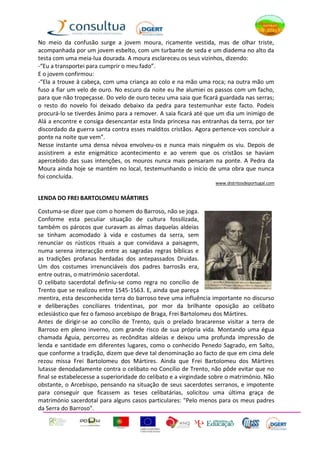 No meio da confusão surge a jovem moura, ricamente vestida, mas de olhar triste,
acompanhada por um jovem esbelto, com um turbante de seda e um diadema no alto da
testa com uma meia-lua dourada. A moura esclareceu os seus vizinhos, dizendo:
-“Eu a transportei para cumprir o meu fado”.
E o jovem confirmou:
-“Ela a trouxe à cabeça, com uma criança ao colo e na mão uma roca; na outra mão um
fuso a fiar um velo de ouro. No escuro da noite eu lhe alumiei os passos com um facho,
para que não tropeçasse. Do velo de ouro teceu uma saia que ficará guardada nas serras;
o resto do novelo foi deixado debaixo da pedra para testemunhar este facto. Podeis
procurá-lo se tiverdes ânimo para a remover. A saia ficará até que um dia um inimigo de
Alá a encontre e consiga desencantar esta linda princesa nas entranhas da terra, por ter
discordado da guerra santa contra esses malditos cristãos. Agora pertence-vos concluir a
ponte na noite que vem”.
Nesse instante uma densa névoa envolveu-os e nunca mais ninguém os viu. Depois de
assistirem a este enigmático acontecimento e ao verem que os cristãos se haviam
apercebido das suas intenções, os mouros nunca mais pensaram na ponte. A Pedra da
Moura ainda hoje se mantém no local, testemunhando o início de uma obra que nunca
foi concluída.
                                                                  www.distritosdeportugal.com


LENDA DO FREI BARTOLOMEU MÁRTIRES

Costuma-se dizer que com o homem do Barroso, não se joga.
Conforme esta peculiar situação de cultura fossilizada,
também os párocos que curavam as almas daquelas aldeias
se tinham acomodado à vida e costumes da serra, sem
renunciar os rústicos rituais a que convidava a paisagem,
numa serena interacção entre as sagradas regras bíblicas e
as tradições profanas herdadas dos antepassados Druidas.
Um dos costumes irrenunciáveis dos padres barrosãs era,
entre outras, o matrimónio sacerdotal.
O celibato sacerdotal definiu-se como regra no concílio de
Trento que se realizou entre 1545-1563. E, ainda que pareça
mentira, esta desconhecida terra do barroso teve uma influência importante no discurso
e deliberações conciliares tridentinas, por mor da brilhante oposição ao celibato
eclesiástico que fez o famoso arcebispo de Braga, Frei Bartolomeu dos Mártires.
Antes de dirigir-se ao concílio de Trento, quis o prelado bracarense visitar a terra de
Barroso em pleno inverno, com grande risco de sua própria vida. Montando uma égua
chamada Águia, percorreu as recônditas aldeias e deixou uma profunda impressão de
lenda e santidade em diferentes lugares, como o conhecido Penedo Sagrado, em Salto,
que conforme a tradição, dizem que deve tal denominação ao facto de que em cima dele
rezou missa Frei Bartolomeu dos Mártires. Ainda que Frei Bartolomeu dos Mártires
lutasse denodadamente contra o celibato no Concílio de Trento, não pôde evitar que no
final se estabelecesse a superioridade do celibato e a virgindade sobre o matrimónio. Não
obstante, o Arcebispo, pensando na situação de seus sacerdotes serranos, e impotente
para conseguir que ficassem as teses celibatárias, solicitou uma última graça de
matrimónio sacerdotal para alguns casos particulares: "Pelo menos para os meus padres
da Serra do Barroso".
 