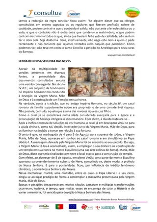 Lemos a redacção da regra conciliar ficou assim: "Se alguém disser que os clérigos
constituídos em ordens sagradas ou os regulares que fizeram profissão solene de
castidade, podem contrair e que o contraído é válido, não obstante a lei eclesiástica ou o
voto, e que o contrário não é outra coisa que condenar o matrimónio; e que podem
contrair matrimónio todos os que, ainda que tiverem feito voto de castidade, não sentem
ter o dom dela. Seja Anátema. Deus, efectivamente, não nega este dom a quem o pede
rectamente e não consente que sejamos tentados além daquilo que podemos". Como
podemos ver, não teve em conta o santo Concílio a petição do Arcebispo para seus curas
do Barroso.
                                                                          www.geresao.planetaclix.pt

LENDA DE NOSSA SENHORA DAS NEVES

Apesar da multiplicidade de
versões presentes em diversas
fontes,     a    generalidade    dos
documentos consultados veicula
uma versão convergente. No século
IV d.C., um conjunto de fenómenos
no Império Romano terá conduzido
à devoção da Virgem Maria, Mãe
de Deus e à construção de um Templo em sua honra.
Na verdade, conta a tradição, que no antigo Império Romano, no século IV, um casal
romano de família supostamente nobre era proprietário de uma considerável riqueza.
Não possuía, contudo, aquela que é uma das maiores riquezas, os filhos.
Como o casal já se encontrava numa idade considerada avançada para a época e a
preocupação da herança intrigava-o sobremaneira. Com efeito, a dúvida instalara-se...
Após a ineficaz procura de soluções na voz humana, o casal já em desespero virou-se para
a ajuda divina e, como tal, decidiu interceder junto da Virgem Maria, Mãe de Deus, para
os iluminar na decisão a tomar em relação à sua fortuna.
O certo é que, na madrugada de 4 para 5 de Agosto, para surpresa de todos, a Virgem
Maria, Mãe de Deus, apareceu em sonhos ao casal romano e em simultâneo ao Papa
Libério I. A mensagem deixada pela Virgem Maria foi de encontro ao seu pedido. Ou seja,
a Virgem Maria tê-los-á aconselhado, assim, a empregar o seu dinheiro na construção de
um templo em sua honra no monte Esquilino (uma das sete colinas de Roma). Maria, Mãe
de Deus, disse que seria sinalizado com neve o local exacto para a construção do templo.
Com efeito, ao alvorecer de 5 de Agosto, em pleno Verão, uma parte do monte Esquilino
apareceu surpreendentemente coberto de Neve, cumprindo-se, deste modo, a profecia
de Nossa Senhora. E para a posteridade, ficou, por influência do inédito fenómeno
climático, o nome Nossa Senhora das Neves.
Nessa memorável manhã, uma multidão, entre os quais o Papa Libério I e seu clero,
dirigiu-se ao lugar prodígio de forma a contemplar a maravilha presenteada pela Virgem
Maria, Mãe de Deus.
Épocas e gerações desapareceram, muitos séculos passaram e múltiplas transformações
ocorreram, todavia, o tempo, que muitas vezes se encarrega de calar a História e de
varrer a memória, foi vencido pela devoção à Nossa Senhora das Neves.

                                      www.festadasneves.com - Pedro Alexandre Barros Amorim do Rego.
 