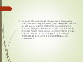 No outro dia, o sacristão não prestava para nada.
Mas, quando chegou a noite, tudo se repetiu. E assim
foi até que os padres finalmente desconfiaram e
numa madrugada invadiram a cela do sacristão. A
princesa moura transformou-se em Teiniaguá e fugiu
para as barrancas do rio Uruguai, mas o moço,
embriagado pelo vinho e de amor foi preso e
acorrentado.
 