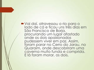 Vai daí, atravessou o rio para o
lado de cá e ficou uns três dias em
São Francisco de Borja,
procurando um lugar afastado
onde os dois apaixonados
pudessem viver em paz. Assim,
foram parar no Cerro do Jarau, no
Quaraim, onde descobriram uma
caverna muito funda e comprida.
E lá foram morar, os dois.
 