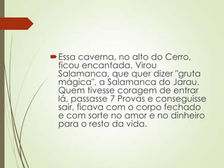 Essa caverna, no alto do Cerro,
ficou encantada. Virou
Salamanca, que quer dizer "gruta
mágica", a Salamanca do Jarau.
Quem tivesse coragem de entrar
lá, passasse 7 Provas e conseguisse
sair, ficava com o corpo fechado
e com sorte no amor e no dinheiro
para o resto da vida.
 