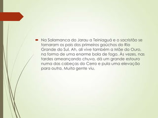  Na Salamanca do Jarau a Teiniaguá e o sacristão se
tornaram os pais dos primeiros gaúchos do Rio
Grande do Sul. Ah, ali vive também a Mãe do Ouro,
na forma de uma enorme bola de fogo. Às vezes, nas
tardes ameançando chuva, dá um grande estouro
numa das cabeças do Cerro e pula uma elevação
para outra. Muita gente viu.
 