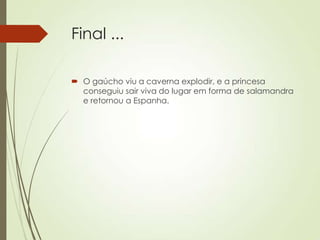 Final ...
 O gaúcho viu a caverna explodir, e a princesa
conseguiu sair viva do lugar em forma de salamandra
e retornou a Espanha.
 