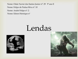 Lendas
Nome: Odair Xavier dos Santos Junior n°: 29 9º ano E
Nome: Felipo de Padua Silva nº: 10
Nome: André Felipe nº: 2
Nome: Edson Henrique nº
 