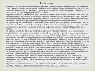 Uma versão diz que a sétima criança em uma sequência de filhos do mesmo sexo tornar-se-á um lobisomem.
Outra versão diz o mesmo de um menino nascido após uma sucessão de sete mulheres. Outra, ainda, diz que
o oitavo filho se tornará a fera. Outra já diz que é apos a morte de um familiar que possuía a aberração e
passou de pai pra filho, avô pra neto e assim por diante.
As pessoas conhecem o licantropo na forma humana através de comportamentos estranhos, como mudança
de comportamento, misteriosa e quase sempre com olhos cansados(olheira), o licantropo na forma humana é
uma pessoa muito atenta as outras, sempre desconfiando de tudo como por exemplo, tem muito medo de ser
descoberta a humanidade que é uma aberração, porém é muito protetora em forma humana.
Em algumas regiões, o Lobisomem se transforma à meia noite de sexta-feira, em uma encruzilhada. Como o
nome diz, é metade lobo, metade homem. Depois de transformado, sai à noite procurando sangue, matando
ferozmente tudo que se move. Antes do amanhecer, ele procura a mesma encruzilhada para voltar a ser
homem.
Em algumas localidades diz-se que eles têm preferência por bebês não batizados. O que faz com que as
famílias batizem suas crianças o mais rápido possível. Já em outras diz-se que ele se transforma se espojando
onde um jumento se espojou e dizendo algumas palavras do livro de São Cipriano e assim podendo sair
transformado comendo porcarias até que quase se amanheça retornando ao local em que se transformou para
voltar a ser homem novamente. No interior do estado de Rondônia, o lobisomem após se transformar, tem de
atravessar correndo sete cemitérios até o amanhecer para voltar a ser humano. Caso contrário ficará em forma
de besta até a morte. O escritor brasileiro João Simões Lopes Neto escreveu assim sobre o lobisomem:
"Diziam que eram homens que havendo tido relações impuras com as suas comadres, emagreciam; todas as
sextas-feiras, alta noite, saíam de suas casas transformados em cachorro ou em porco, e mordiam as pessoas
que a tais desoras encontravam; estas, por sua vez, ficavam sujeitas a transformarem-se em Lobisomens…" 1
Há também quem diga que um oitavo filho que tem sete irmãs mais velhas se torna lobisomem ao completar
treze anos. Também dizem que o sétimo filho de um sétimo filho se tornará um lobisomem.
A lenda do lobisomem é muito conhecida no folclore brasileiro, e assim como em todo o mundo, os
lobisomens são temidos por quem acredita em sua lenda. Algumas pessoas dizem que além da prata o fogo
também mata um lobisomem. Outras acreditam que eles se transformam totalmente em lobos e não metade
lobo metade homem.
Algumas lendas também dizem que se um ser humano for mordido por um lobisomem, e não o encontrar a
cura até a 12ª badalada desse mesmo dia, ficará lobisomem para toda a eternidade.
Lobisomem
 