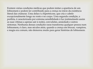 Existem várias condições médicas que podem imitar a aparência de um
lobisomem e podem ter contribuído para a crença no início da existência
literal das criaturas. Uma delas é a hipertricose, que cria o cabelo
excepcionalmente longo no rosto e no corpo. Uma segunda condição, a
porfíria, é caracterizada por extrema sensibilidade à luz (estimulando assim
as suas vítimas a apenas sair à noite), convulsões, ansiedade e outros
sintomas. Nenhuma dessas condições raras transforma qualquer pessoa num
lobisomem, é claro, mas séculos atrás, quando a crença em bruxas, vampiros,
e magia era comum, não demorou muito para gerar histórias de lobisomem.
 