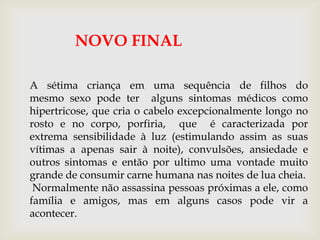 A sétima criança em uma sequência de filhos do
mesmo sexo pode ter alguns sintomas médicos como
hipertricose, que cria o cabelo excepcionalmente longo no
rosto e no corpo, porfiria, que é caracterizada por
extrema sensibilidade à luz (estimulando assim as suas
vítimas a apenas sair à noite), convulsões, ansiedade e
outros sintomas e então por ultimo uma vontade muito
grande de consumir carne humana nas noites de lua cheia.
Normalmente não assassina pessoas próximas a ele, como
família e amigos, mas em alguns casos pode vir a
acontecer.
NOVO FINAL
 