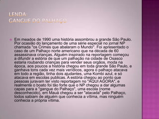  Em meados de 1990 uma história assombrou a grande São Paulo.
Por ocasião do lançamento de uma série especial no jornal NP
chamada "os Crimes que abalaram o Mundo". Foi apresentado o
caso de um Palhaço norte americano que na década de 60
assassinava crianças. Alguém inspirado na reportagem começou
a difundir a estória de que um palhação na cidade de Osasco
estaria roubando crianças para vender seus orgãos, moda na
época, aos poucos a história chegou em toda grande São Paulo, e
ganhava tons cada vez mais verídicos, agora o palhaço atacava
em todo a região, tinha dois ajudantes, uma Kombi azul, e só
atacava em escolas publicas. A estória chegou ao ponto que
pessoas juravam ter visto reportagem no "AQUI AGORA", e
realmente o boato foi tão forte que o NP chegou a dar algumas
capas para a "gangue do Palhaço", uma escola (nome
desconhecido), em Mauá chegou a ser "atacada" pelo Palhaço,
todos sabiam de alguém que conhecia a vítima, mas ninguém
conhecia a própria vítima.
 