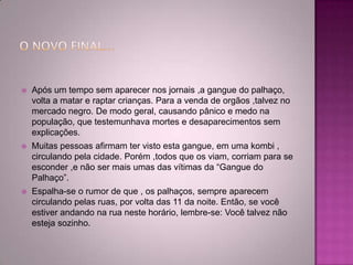  Após um tempo sem aparecer nos jornais ,a gangue do palhaço,
volta a matar e raptar crianças. Para a venda de orgãos ,talvez no
mercado negro. De modo geral, causando pânico e medo na
população, que testemunhava mortes e desaparecimentos sem
explicações.
 Muitas pessoas afirmam ter visto esta gangue, em uma kombi ,
circulando pela cidade. Porém ,todos que os viam, corriam para se
esconder ,e não ser mais umas das vítimas da “Gangue do
Palhaço”.
 Espalha-se o rumor de que , os palhaços, sempre aparecem
circulando pelas ruas, por volta das 11 da noite. Então, se você
estiver andando na rua neste horário, lembre-se: Você talvez não
esteja sozinho.
 