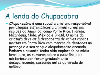 A lenda do Chupacabra
 Chupa-cabra é uma suposta criatura responsável
por ataques sistemáticos a animais rurais em
regiões da América, como Porto Rico, Flórida,
Nicarágua, Chile, México e Brasil. O nome da
criatura deve-se à descoberta de várias cabras
mortas em Porto Rico com marcas de dentadas no
pescoço e o seu sangue alegadamente drenado.
Embora o assunto tenha sido explorado na mídia
brasileira, os rumores sobre a existência do
misterioso ser foram gradualmente
desaparecendo, cessando antes da virada do
milênio.
 