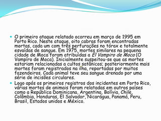  O primeiro ataque relatado ocorreu em março de 1995 em
Porto Rico. Neste ataque, oito cabras foram encontradas
mortas, cada um com três perfurações no tórax e totalmente
esvaídas de sangue. Em 1975, mortes similares na pequena
cidade de Moca foram atribuídas a El Vampiro de Moca (O
Vampíro de Moca). Inicialmente suspeitou-se que as mortes
estariam relacionadas a cultos satânicos; posteriormente mais
mortes foram registrados na ilha, reportadas por muitos
fazendeiros. Cada animal teve seu sangue drenado por uma
série de incisões circulares.
 Logo após os primeiros registros dos incidentes em Porto Rico,
várias mortes de animais foram relatadas em outros países
como a República Dominicana, Argentina, Bolívia, Chile,
Colômbia, Honduras, El Salvador, Nicarágua, Panamá, Peru,
Brasil, Estados unidos e México.
 