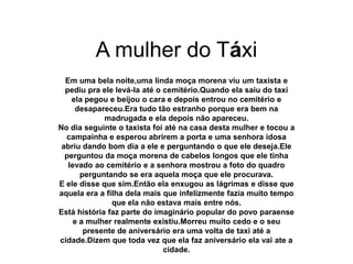 A mulher do Táxi
Em uma bela noite,uma linda moça morena viu um taxista e
pediu pra ele levá-la até o cemitério.Quando ela saiu do taxi
ela pegou e beijou o cara e depois entrou no cemitério e
desapareceu.Era tudo tão estranho porque era bem na
madrugada e ela depois não apareceu.
No dia seguinte o taxista foi até na casa desta mulher e tocou a
campainha e esperou abrirem a porta e uma senhora idosa
abriu dando bom dia a ele e perguntando o que ele deseja.Ele
perguntou da moça morena de cabelos longos que ele tinha
levado ao cemitério e a senhora mostrou a foto do quadro
perguntando se era aquela moça que ele procurava.
E ele disse que sim.Então ela enxugou as lágrimas e disse que
aquela era a filha dela mais que infelizmente fazia muito tempo
que ela não estava mais entre nós.
Está história faz parte do imaginário popular do povo paraense
e a mulher realmente existiu.Morreu muito cedo e o seu
presente de aniversário era uma volta de taxi até a
cidade.Dizem que toda vez que ela faz aniversário ela vai ate a
cidade.
 