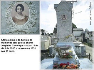 A foto acima é do túmulo da
mulher do taxi que se chama
Josphina Conte que nasceu 19 de
abril de 1915 e morreu em 1931
aos 16 anos.
 