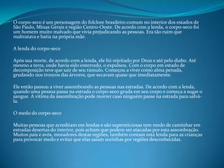O corpo-seco é um personagem do folclore brasileiro comum no interior dos estados de
São Paulo, Minas Gerais e região Centro-Oeste. De acordo com a lenda, o corpo-seco foi
um homem muito malvado que vivia prejudicando as pessoas. Era tão ruim que
maltratava e batia na própria mãe.
A lenda do corpo-seco
Após sua morte, de acordo com a lenda, ele foi rejeitado por Deus e até pelo diabo. Até
mesmo a terra, onde havia sido enterrado, o expulsou. Com o corpo em estado de
decomposição teve que sair de seu túmulo. Começou a viver como alma penada,
grudando nos troncos das árvores, que secavam quase que imediatamente.
Ele então passou a viver assombrando as pessoas nas estradas. De acordo com a lenda,
quando uma pessoa passa na estrada o corpo-seco gruda em seu corpo e começa a sugar o
sangue. A vítima da assombração pode morrer caso ninguém passe na estrada para salvá-
la.
O medo do corpo-seco
Muitas pessoas que acreditam em lendas e são supersticiosas tem medo de caminhar em
estradas desertas do interior, pois acham que podem ser atacadas por esta assombração.
Muitos pais e avós, moradores destas regiões, também contam esta lenda para as crianças
para provocar medo e evitar que elas saiam sozinhas por regiões desconhecidas.
 