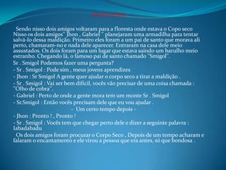 NOVO FINAL
Sendo nisso dois amigos voltaram para a floresta onde estava o Copo seco
Nisso os dois amigos'' Jhon , Gabriel '' planejaram uma armadilha para tentar
salvá-lo dessa maldição. Primeiro eles foram a um pai de santo que morava ali
perto, chamaram-no e nada dele aparecer. Entraram na casa dele meio
assustados. Os dois foram para um lugar que estava saindo um barulho meio
estranho. Chegando lá, o famoso pai de santo chamado ''Smigol''.
Sr . Smigol Podemos fazer uma pergunta?
- Sr . Smigol : Pode sim , meus jovens aprendizes
- Jhon : Sr Smigol A gente quer ajudar o corpo seco a tirar a maldição .
- Sr . Smigol : Vai ser bem difícil, vocês vão precisar de uma coisa chamada :
''Olho de cobra''.
- Gabriel : Perto de onde a gente mora tem um monte Sr . Smigol
- Sr.Smigol : Então vocês precisam dele que eu vou ajudar .
- Um certo tempo depois -
- Jhon : Pronto ! , Pronto !
- Sr . Smigol : Vocês tem que chegar perto dele e dizer a seguinte palavra :
Iabadabadu
Os dois amigos foram procurar o Corpo Seco , Depois de um tempo acharam e
falaram o encantamento e ele virou a pessoa que era antes, só que bondosa .
 