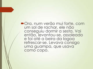 Ora, num verão mui forte, com
um sol de rachar, ele não
conseguiu dormir a sesta. Vai
então, levantou-se, assoleado
e foi até a beira da lagoa
refrescar-se. Levava consigo
uma guampa, que usava
como copo.
 