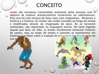 CONCEITO
Lendas são narrativas transmitidas oralmente pelas pessoas com o
objetivo de explicar acontecimentos misteriosos ou sobrenaturais.
Para isso há uma mistura de fatos reais com imaginários. Misturam a
história e a fantasia. As lendas vão sendo contadas ao longo do tempo
e modificadas através da imaginação do povo. Ao se tornarem
conhecidas, são registradas na linguagem escrita. Do latim legenda
(aquilo que deve ser lido), as lendas inicialmente contavam histórias
de santos, mas ao longo do tempo o conceito se transformou em
histórias que falam sobre a tradição de um povo e que fazem parte de
sua cultura.
 