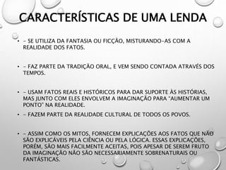 CARACTERÍSTICAS DE UMA LENDA
• - SE UTILIZA DA FANTASIA OU FICÇÃO, MISTURANDO-AS COM A
REALIDADE DOS FATOS.
• - FAZ PARTE DA TRADIÇÃO ORAL, E VEM SENDO CONTADA ATRAVÉS DOS
TEMPOS.
• - USAM FATOS REAIS E HISTÓRICOS PARA DAR SUPORTE ÀS HISTÓRIAS,
MAS JUNTO COM ELES ENVOLVEM A IMAGINAÇÃO PARA “AUMENTAR UM
PONTO” NA REALIDADE.
• - FAZEM PARTE DA REALIDADE CULTURAL DE TODOS OS POVOS.
• - ASSIM COMO OS MITOS, FORNECEM EXPLICAÇÕES AOS FATOS QUE NÃO
SÃO EXPLICÁVEIS PELA CIÊNCIA OU PELA LÓGICA. ESSAS EXPLICAÇÕES,
PORÉM, SÃO MAIS FACILMENTE ACEITAS, POIS APESAR DE SEREM FRUTO
DA IMAGINAÇÃO NÃO SÃO NECESSARIAMENTE SOBRENATURAIS OU
FANTÁSTICAS.
 