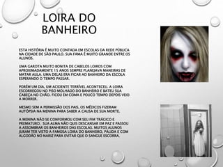 LOIRA DO
BANHEIRO
ESTA HISTÓRIA É MUITO CONTADA EM ESCOLAS DA REDE PÚBLICA
NA CIDADE DE SÃO PAULO. SUA FAMA É MUITO GRANDE ENTRE OS
ALUNOS.
UMA GAROTA MUITO BONITA DE CABELOS LOIROS COM
APROXIMADAMENTE 15 ANOS SEMPRE PLANEJAVA MANEIRAS DE
MATAR AULA. UMA DELAS ERA FICAR AO BANHEIRO DA ESCOLA
ESPERANDO O TEMPO PASSAR.
PORÉM UM DIA, UM ACIDENTE TERRÍVEL ACONTECEU. A LOIRA
ESCORREGOU NO PISO MOLHADO DO BANHEIRO E BATEU SUA
CABEÇA NO CHÃO. FICOU EM COMA E POUCO TEMPO DEPOIS VEIO
A MORRER.
MESMO SEM A PERMISSÃO DOS PAIS, OS MÉDICOS FIZERAM
AUTÓPSIA NA MENINA PARA SABER A CAUSA DE SUA MORTE.
A MENINA NÃO SE CONFORMOU COM SEU FIM TRÁGICO E
PREMATURO. SUA ALMA NÃO QUIS DESCANSAR EM PAZ E PASSOU
A ASSOMBRAR OS BANHEIROS DAS ESCOLAS. MUITOS ALUNOS
JURAM TER VISTO A FAMOSA LOIRA DO BANHEIRO, PÁLIDA E COM
ALGODÃO NO NARIZ PARA EVITAR QUE O SANGUE ESCORRA.
 