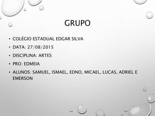 GRUPO
• COLÉGIO ESTADUAL EDGAR SILVA
• DATA: 27/08/2015
• DISCIPLINA: ARTES
• PRO: EDMEIA
• ALUNOS: SAMUEL, ISMAEL, EDNO, MICAEL, LUCAS, ADRIEL E
EMERSON
 