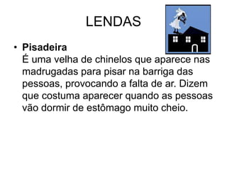 LENDAS
• Pisadeira
É uma velha de chinelos que aparece nas
madrugadas para pisar na barriga das
pessoas, provocando a falta de ar. Dizem
que costuma aparecer quando as pessoas
vão dormir de estômago muito cheio.
 