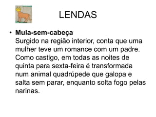 LENDAS
• Mula-sem-cabeça
Surgido na região interior, conta que uma
mulher teve um romance com um padre.
Como castigo, em todas as noites de
quinta para sexta-feira é transformada
num animal quadrúpede que galopa e
salta sem parar, enquanto solta fogo pelas
narinas.
 