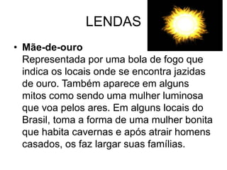 LENDAS
• Mãe-de-ouro
Representada por uma bola de fogo que
indica os locais onde se encontra jazidas
de ouro. Também aparece em alguns
mitos como sendo uma mulher luminosa
que voa pelos ares. Em alguns locais do
Brasil, toma a forma de uma mulher bonita
que habita cavernas e após atrair homens
casados, os faz largar suas famílias.
 