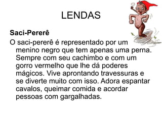 LENDAS
Saci-Pererê
O saci-pererê é representado por um
menino negro que tem apenas uma perna.
Sempre com seu cachimbo e com um
gorro vermelho que lhe dá poderes
mágicos. Vive aprontando travessuras e
se diverte muito com isso. Adora espantar
cavalos, queimar comida e acordar
pessoas com gargalhadas.
 