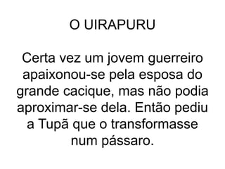 O UIRAPURU
Certa vez um jovem guerreiro
apaixonou-se pela esposa do
grande cacique, mas não podia
aproximar-se dela. Então pediu
a Tupã que o transformasse
num pássaro.
 
