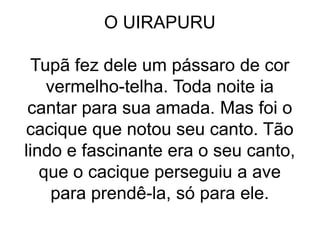 O UIRAPURU
Tupã fez dele um pássaro de cor
vermelho-telha. Toda noite ia
cantar para sua amada. Mas foi o
cacique que notou seu canto. Tão
lindo e fascinante era o seu canto,
que o cacique perseguiu a ave
para prendê-la, só para ele.
 