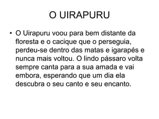 O UIRAPURU
• O Uirapuru voou para bem distante da
floresta e o cacique que o perseguia,
perdeu-se dentro das matas e igarapés e
nunca mais voltou. O lindo pássaro volta
sempre canta para a sua amada e vai
embora, esperando que um dia ela
descubra o seu canto e seu encanto.
 