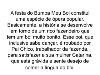 A festa do Bumba Meu Boi constitui
uma espécie de ópera popular.
Basicamente, a história se desenvolve
em torno de um rico fazendeiro que
tem um boi muito bonito. Esse boi, que
inclusive sabe dançar, é roubado por
Pai Chico, trabalhador da fazenda,
para satisfazer a sua mulher Catarina,
que está grávida e sente desejo de
comer a língua do boi.
 