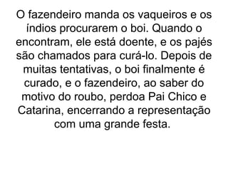 O fazendeiro manda os vaqueiros e os
índios procurarem o boi. Quando o
encontram, ele está doente, e os pajés
são chamados para curá-lo. Depois de
muitas tentativas, o boi finalmente é
curado, e o fazendeiro, ao saber do
motivo do roubo, perdoa Pai Chico e
Catarina, encerrando a representação
com uma grande festa.
 
