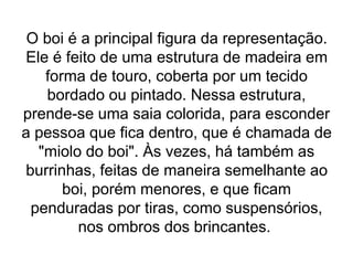 O boi é a principal figura da representação.
Ele é feito de uma estrutura de madeira em
forma de touro, coberta por um tecido
bordado ou pintado. Nessa estrutura,
prende-se uma saia colorida, para esconder
a pessoa que fica dentro, que é chamada de
"miolo do boi". Às vezes, há também as
burrinhas, feitas de maneira semelhante ao
boi, porém menores, e que ficam
penduradas por tiras, como suspensórios,
nos ombros dos brincantes.
 