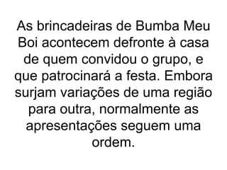 As brincadeiras de Bumba Meu
Boi acontecem defronte à casa
de quem convidou o grupo, e
que patrocinará a festa. Embora
surjam variações de uma região
para outra, normalmente as
apresentações seguem uma
ordem.
 