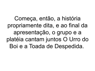 Começa, então, a história
propriamente dita, e ao final da
apresentação, o grupo e a
platéia cantam juntos O Urro do
Boi e a Toada de Despedida.
 
