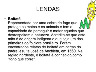 LENDAS
• Boitatá
Representada por uma cobra de fogo que
protege as matas e os animais e tem a
capacidade de perseguir e matar aqueles que
desrespeitam a natureza. Acredita-se que este
mito é de origem indígena e que seja um dos
primeiros do folclore brasileiro. Foram
encontrados relatos do boitatá em cartas do
padre jesuíta José de Anchieta, em 1560. Na
região nordeste, o boitatá é conhecido como
"fogo que corre".
 