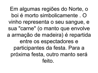 Em algumas regiões do Norte, o
boi é morto simbolicamente . O
vinho representa o seu sangue, e
sua "carne" (o manto que envolve
a armação de madeira) é repartida
entre os espectadores e
participantes da festa. Para a
próxima festa, outro manto será
feito.
 