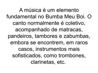 A música é um elemento
fundamental no Bumba Meu Boi. O
canto normalmente é coletivo,
acompanhado de matracas,
pandeiros, tambores e zabumbas,
embora se encontrem, em raros
casos, instrumentos mais
sofisticados, como trombones,
clarinetas, etc.
 